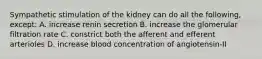 Sympathetic stimulation of the kidney can do all the following, except: A. increase renin secretion B. increase the glomerular filtration rate C. constrict both the afferent and efferent arterioles D. increase blood concentration of angiotensin-II