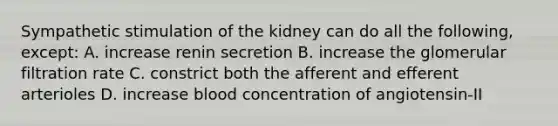 Sympathetic stimulation of the kidney can do all the following, except: A. increase renin secretion B. increase the glomerular filtration rate C. constrict both the afferent and efferent arterioles D. increase blood concentration of angiotensin-II