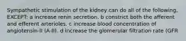 Sympathetic stimulation of the kidney can do all of the following, EXCEPT: a increase renin secretion. b constrict both the afferent and efferent arterioles. c increase blood concentration of angiotensin-II (A-II). d increase the glomerular filtration rate (GFR