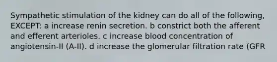 Sympathetic stimulation of the kidney can do all of the following, EXCEPT: a increase renin secretion. b constrict both the afferent and efferent arterioles. c increase blood concentration of angiotensin-II (A-II). d increase the glomerular filtration rate (GFR