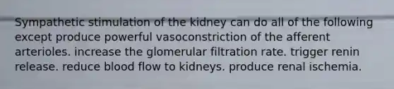 Sympathetic stimulation of the kidney can do all of the following except produce powerful vasoconstriction of the afferent arterioles. increase the glomerular filtration rate. trigger renin release. reduce blood flow to kidneys. produce renal ischemia.