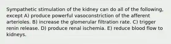 Sympathetic stimulation of the kidney can do all of the following, except A) produce powerful vasoconstriction of the afferent arterioles. B) increase the glomerular filtration rate. C) trigger renin release. D) produce renal ischemia. E) reduce blood flow to kidneys.