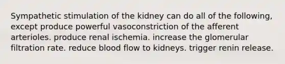 Sympathetic stimulation of the kidney can do all of the following, except produce powerful vasoconstriction of the afferent arterioles. produce renal ischemia. increase the glomerular filtration rate. reduce blood flow to kidneys. trigger renin release.