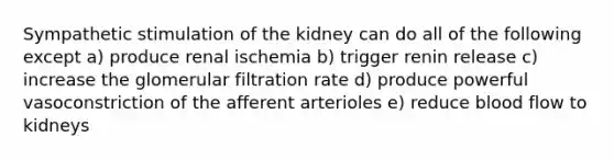 Sympathetic stimulation of the kidney can do all of the following except a) produce renal ischemia b) trigger renin release c) increase the glomerular filtration rate d) produce powerful vasoconstriction of the afferent arterioles e) reduce blood flow to kidneys