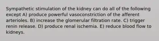 Sympathetic stimulation of the kidney can do all of the following except A) produce powerful vasoconstriction of the afferent arterioles. B) increase the glomerular filtration rate. C) trigger renin release. D) produce renal ischemia. E) reduce blood flow to kidneys.