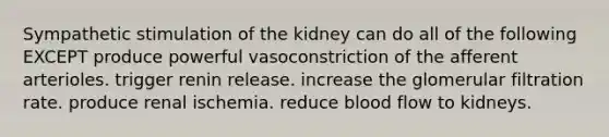 Sympathetic stimulation of the kidney can do all of the following EXCEPT produce powerful vasoconstriction of the afferent arterioles. trigger renin release. increase the glomerular filtration rate. produce renal ischemia. reduce blood flow to kidneys.