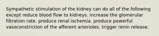 Sympathetic stimulation of the kidney can do all of the following except reduce blood flow to kidneys. increase the glomerular filtration rate. produce renal ischemia. produce powerful vasoconstriction of the afferent arterioles. trigger renin release.