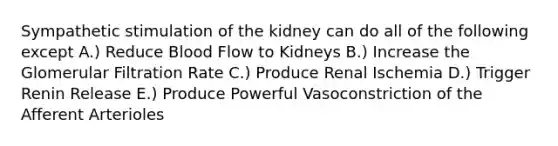 Sympathetic stimulation of the kidney can do all of the following except A.) Reduce Blood Flow to Kidneys B.) Increase the Glomerular Filtration Rate C.) Produce Renal Ischemia D.) Trigger Renin Release E.) Produce Powerful Vasoconstriction of the Afferent Arterioles