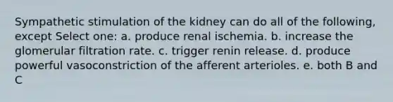 Sympathetic stimulation of the kidney can do all of the following, except Select one: a. produce renal ischemia. b. increase the glomerular filtration rate. c. trigger renin release. d. produce powerful vasoconstriction of the afferent arterioles. e. both B and C