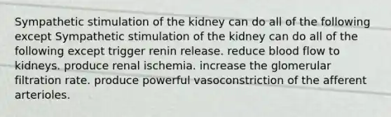 Sympathetic stimulation of the kidney can do all of the following except Sympathetic stimulation of the kidney can do all of the following except trigger renin release. reduce blood flow to kidneys. produce renal ischemia. increase the glomerular filtration rate. produce powerful vasoconstriction of the afferent arterioles.