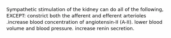 Sympathetic stimulation of the kidney can do all of the following, EXCEPT: constrict both the afferent and efferent arterioles .increase blood concentration of angiotensin-II (A-II). lower blood volume and blood pressure. increase renin secretion.