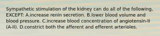 Sympathetic stimulation of the kidney can do all of the following, EXCEPT: A.increase renin secretion. B.lower blood volume and blood pressure. C.increase blood concentration of angiotensin-II (A-II). D.constrict both the afferent and efferent arterioles.