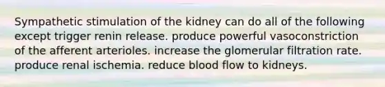 Sympathetic stimulation of the kidney can do all of the following except trigger renin release. produce powerful vasoconstriction of the afferent arterioles. increase the glomerular filtration rate. produce renal ischemia. reduce blood flow to kidneys.