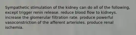 Sympathetic stimulation of the kidney can do all of the following, except trigger renin release. reduce blood flow to kidneys. increase the glomerular filtration rate. produce powerful vasoconstriction of the afferent arterioles. produce renal ischemia.