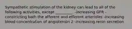 Sympathetic stimulation of the kidney can lead to all of the following activities, except _________. -increasing GFR -constricting both the afferent and efferent arterioles -increasing blood concentration of angiotensin 2 -increasing renin secretion