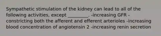 Sympathetic stimulation of the kidney can lead to all of the following activities, except _________. -increasing GFR -constricting both the afferent and efferent arterioles -increasing blood concentration of angiotensin 2 -increasing renin secretion