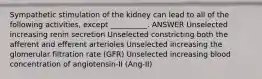 Sympathetic stimulation of the kidney can lead to all of the following activities, except __________. ANSWER Unselected increasing renin secretion Unselected constricting both the afferent and efferent arterioles Unselected increasing the glomerular filtration rate (GFR) Unselected increasing blood concentration of angiotensin-II (Ang-II)