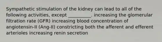 Sympathetic stimulation of the kidney can lead to all of the following activities, except __________. increasing the glomerular filtration rate (GFR) increasing blood concentration of angiotensin-II (Ang-II) constricting both the afferent and efferent arterioles increasing renin secretion