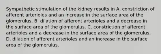 Sympathetic stimulation of the kidney results in A. constriction of afferent arterioles and an increase in the surface area of the glomerulus. B. dilation of afferent arterioles and a decrease in the surface area of the glomerulus. C. constriction of afferent arterioles and a decrease in the surface area of the glomerulus. D. dilation of afferent arterioles and an increase in the surface area of the glomerulus.