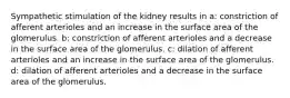 Sympathetic stimulation of the kidney results in a: constriction of afferent arterioles and an increase in the surface area of the glomerulus. b: constriction of afferent arterioles and a decrease in the surface area of the glomerulus. c: dilation of afferent arterioles and an increase in the surface area of the glomerulus. d: dilation of afferent arterioles and a decrease in the surface area of the glomerulus.