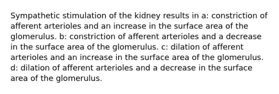 Sympathetic stimulation of the kidney results in a: constriction of afferent arterioles and an increase in the surface area of the glomerulus. b: constriction of afferent arterioles and a decrease in the surface area of the glomerulus. c: dilation of afferent arterioles and an increase in the surface area of the glomerulus. d: dilation of afferent arterioles and a decrease in the surface area of the glomerulus.