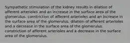 Sympathetic stimulation of the kidney results in dilation of afferent arterioles and an increase in the surface area of the glomerulus. constriction of afferent arterioles and an increase in the surface area of the glomerulus. dilation of afferent arterioles and a decrease in the surface area of the glomerulus. constriction of afferent arterioles and a decrease in the surface area of the glomerulus.