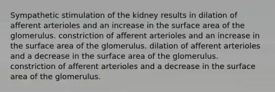 Sympathetic stimulation of the kidney results in dilation of afferent arterioles and an increase in the <a href='https://www.questionai.com/knowledge/kEtsSAPENL-surface-area' class='anchor-knowledge'>surface area</a> of the glomerulus. constriction of afferent arterioles and an increase in the surface area of the glomerulus. dilation of afferent arterioles and a decrease in the surface area of the glomerulus. constriction of afferent arterioles and a decrease in the surface area of the glomerulus.