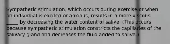 Sympathetic stimulation, which occurs during exercise or when an individual is excited or anxious, results in a more viscous _____ by decreasing the water content of saliva. (This occurs because sympathetic stimulation constricts the capillaries of the salivary gland and decreases the fluid added to saliva.)