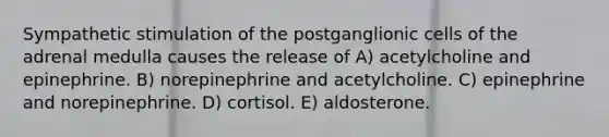 Sympathetic stimulation of the postganglionic cells of the adrenal medulla causes the release of A) acetylcholine and epinephrine. B) norepinephrine and acetylcholine. C) epinephrine and norepinephrine. D) cortisol. E) aldosterone.