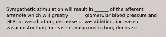 Sympathetic stimulation will result in ______ of the afferent arteriole which will greatly ______ glomerular <a href='https://www.questionai.com/knowledge/kD0HacyPBr-blood-pressure' class='anchor-knowledge'>blood pressure</a> and GFR. a. vasodilation; decrease b. vasodilation; increase c. vasoconstriction; increase d. vasoconstriction; decrease