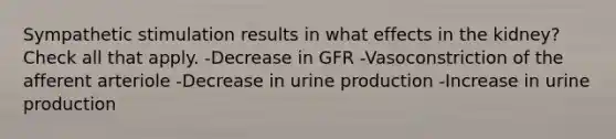 Sympathetic stimulation results in what effects in the kidney? Check all that apply. -Decrease in GFR -Vasoconstriction of the afferent arteriole -Decrease in urine production -Increase in urine production