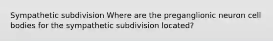 Sympathetic subdivision Where are the preganglionic neuron cell bodies for the sympathetic subdivision located?