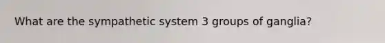 What are the sympathetic system 3 groups of ganglia?