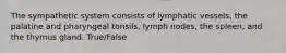 The sympathetic system consists of lymphatic vessels, the palatine and pharyngeal tonsils, lymph nodes, the spleen, and the thymus gland. True/False