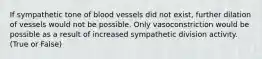 If sympathetic tone of blood vessels did not exist, further dilation of vessels would not be possible. Only vasoconstriction would be possible as a result of increased sympathetic division activity. (True or False)