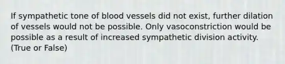 If sympathetic tone of blood vessels did not exist, further dilation of vessels would not be possible. Only vasoconstriction would be possible as a result of increased sympathetic division activity. (True or False)