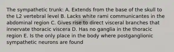 The sympathetic trunk: A. Extends from the base of the skull to the L2 vertebral level B. Lacks white rami communicantes in the abdominal region C. Gives rise to direct visceral branches that innervate thoracic viscera D. Has no ganglia in the thoracic region E. Is the only place in the body where postganglionic sympathetic neurons are found