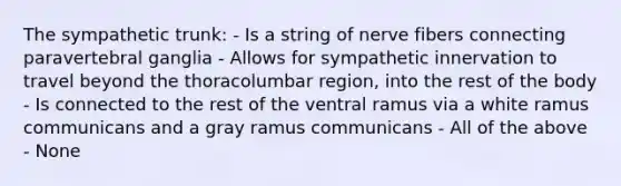 The sympathetic trunk: - Is a string of nerve fibers connecting paravertebral ganglia - Allows for sympathetic innervation to travel beyond the thoracolumbar region, into the rest of the body - Is connected to the rest of the ventral ramus via a white ramus communicans and a gray ramus communicans - All of the above - None