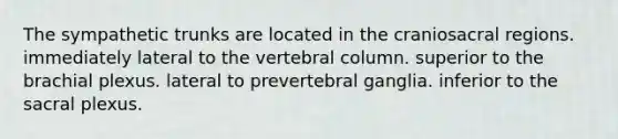 The sympathetic trunks are located in the craniosacral regions. immediately lateral to the vertebral column. superior to the brachial plexus. lateral to prevertebral ganglia. inferior to the sacral plexus.