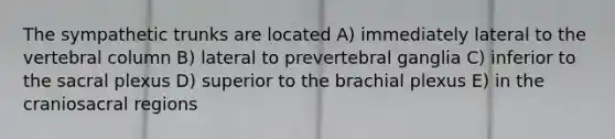 The sympathetic trunks are located A) immediately lateral to the vertebral column B) lateral to prevertebral ganglia C) inferior to the sacral plexus D) superior to the brachial plexus E) in the craniosacral regions