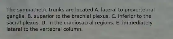 The sympathetic trunks are located A. lateral to prevertebral ganglia. B. superior to the brachial plexus. C. inferior to the sacral plexus. D. in the craniosacral regions. E. immediately lateral to the <a href='https://www.questionai.com/knowledge/ki4fsP39zf-vertebral-column' class='anchor-knowledge'>vertebral column</a>.