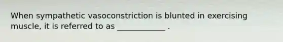 When sympathetic vasoconstriction is blunted in exercising muscle, it is referred to as ____________ .