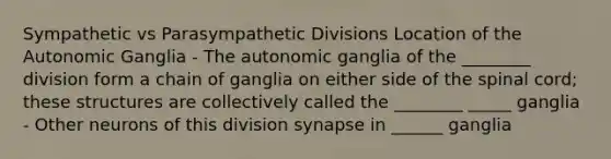 Sympathetic vs Parasympathetic Divisions Location of the Autonomic Ganglia - The autonomic ganglia of the ________ division form a chain of ganglia on either side of the spinal cord; these structures are collectively called the ________ _____ ganglia - Other neurons of this division synapse in ______ ganglia