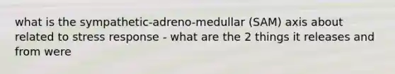 what is the sympathetic-adreno-medullar (SAM) axis about related to stress response - what are the 2 things it releases and from were