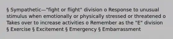 § Sympathetic—"fight or flight" division o Response to unusual stimulus when emotionally or physically stressed or threatened o Takes over to increase activities o Remember as the "E" division § Exercise § Excitement § Emergency § Embarrassment