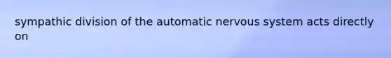 sympathic division of the automatic nervous system acts directly on