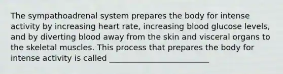 The sympathoadrenal system prepares the body for intense activity by increasing heart rate, increasing blood glucose levels, and by diverting blood away from the skin and visceral organs to the skeletal muscles. This process that prepares the body for intense activity is called _________________________