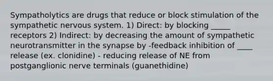 Sympatholytics are drugs that reduce or block stimulation of the sympathetic nervous system. 1) Direct: by blocking _____ receptors 2) Indirect: by decreasing the amount of sympathetic neurotransmitter in the synapse by -feedback inhibition of ____ release (ex. clonidine) - reducing release of NE from postganglionic nerve terminals (guanethidine)