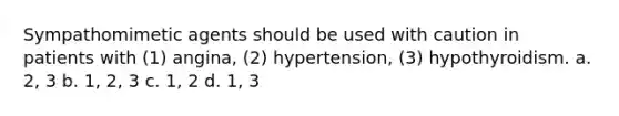 Sympathomimetic agents should be used with caution in patients with (1) angina, (2) hypertension, (3) hypothyroidism. a. 2, 3 b. 1, 2, 3 c. 1, 2 d. 1, 3