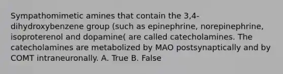 Sympathomimetic amines that contain the 3,4-dihydroxybenzene group (such as epinephrine, norepinephrine, isoproterenol and dopamine( are called catecholamines. The catecholamines are metabolized by MAO postsynaptically and by COMT intraneuronally. A. True B. False